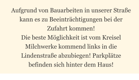Aufgrund von Bauarbeiten in unserer Straße kann es zu Beeinträchtigungen bei der Zufahrt kommen!  Die beste Möglichkeit ist vom Kreisel Milchwerke kommend links in die Lindenstraße abzubiegen! Parkplätze befinden sich hinter dem Haus!